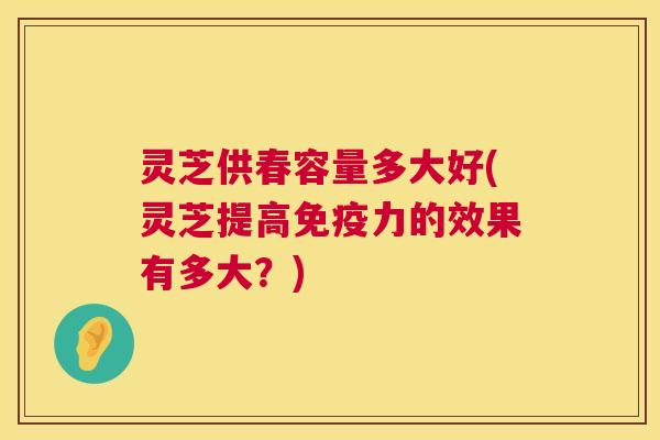 灵芝供春容量多大好(灵芝提高免疫力的效果有多大?) 灵芝供春容量多大好(灵芝提高免疫力的效果有多大?)