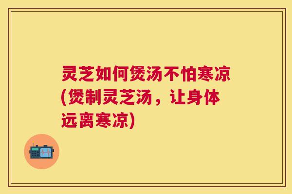 灵芝如何煲汤不怕寒凉(煲制灵芝汤，让身体远离寒凉)