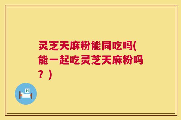 灵芝天麻粉能同吃吗(能一起吃灵芝天麻粉吗？)