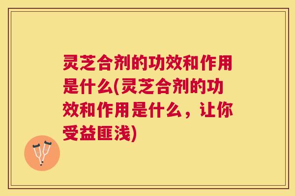 灵芝合剂的功效和作用是什么(灵芝合剂的功效和作用是什么，让你受益匪浅)