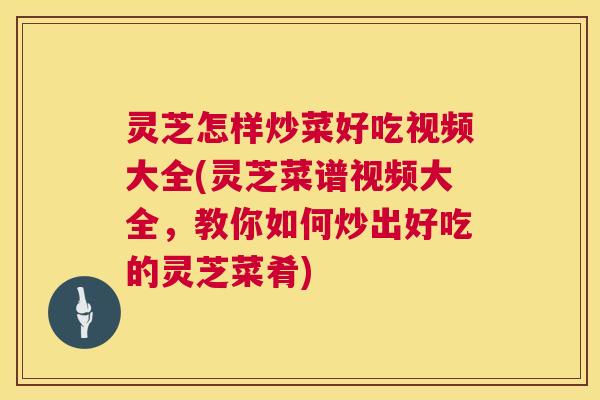 灵芝怎样炒菜好吃视频大全(灵芝菜谱视频大全,教你如何炒出好吃的灵芝菜肴) 灵芝怎样炒菜好吃视频大全(灵芝菜谱视频大全,教你如何炒出好吃的灵芝菜肴)