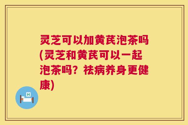 灵芝可以加黄芪泡茶吗(灵芝和黄芪可以一起泡茶吗？祛养身更健康)