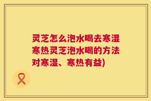 灵芝怎么泡水喝去寒湿寒热灵芝泡水喝的方法对寒湿、寒热有益) 灵芝怎么泡水喝去寒湿寒热灵芝泡水喝的方法对寒湿、寒热有益)