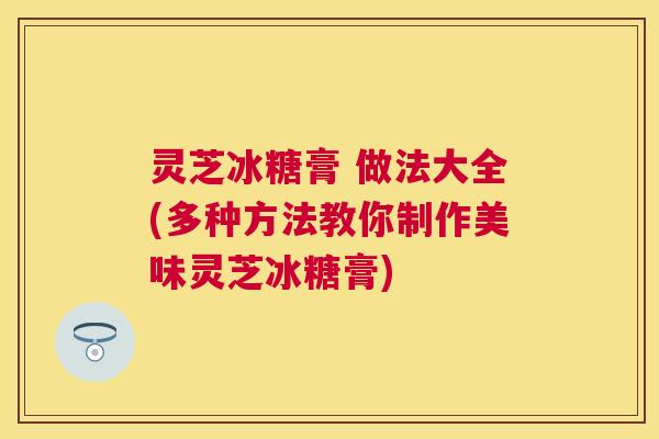 灵芝冰糖膏 做法大全(多种方法教你制作美味灵芝冰糖膏)