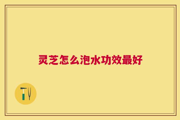 灵芝怎么泡水功效好