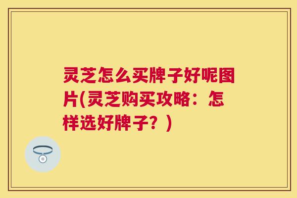 灵芝怎么买牌子好呢图片(灵芝购买攻略：怎样选好牌子？)