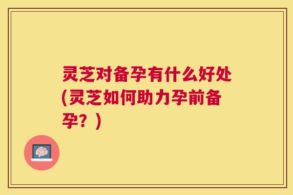 灵芝对备孕有什么好处(灵芝如何助力孕前备孕?) 灵芝对备孕有什么好处(灵芝如何助力孕前备孕?)