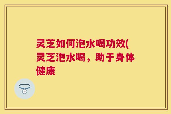 灵芝如何泡水喝功效(灵芝泡水喝，助于身体健康
