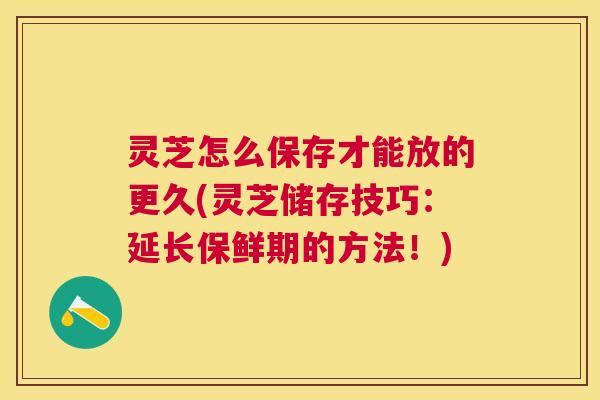 灵芝怎么保存才能放的更久(灵芝储存技巧：延长保鲜期的方法！)