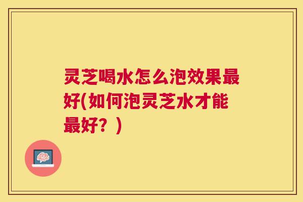 灵芝喝水怎么泡效果好(如何泡灵芝水才能好？)