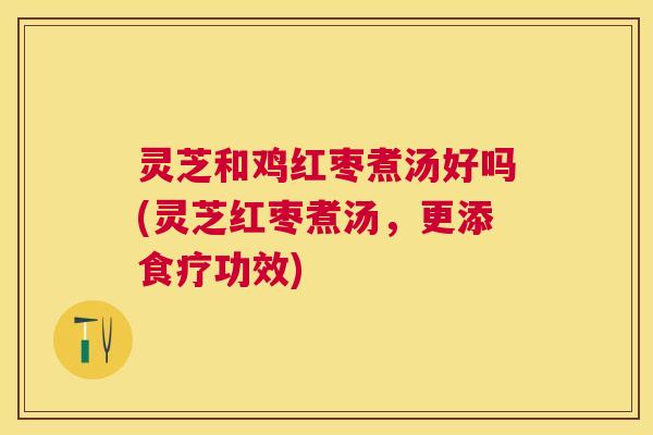 灵芝和鸡红枣煮汤好吗(灵芝红枣煮汤,更添食疗功效) 灵芝和鸡红枣煮汤好吗(灵芝红枣煮汤,更添食疗功效)
