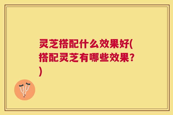 灵芝搭配什么效果好(搭配灵芝有哪些效果?) 灵芝搭配什么效果好(搭配灵芝有哪些效果?)