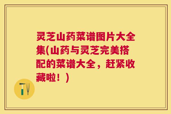 灵芝山药菜谱图片大全集(山药与灵芝完美搭配的菜谱大全，赶紧收藏啦！)
