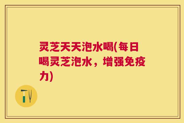 灵芝天天泡水喝(每日喝灵芝泡水,增强免疫力) 灵芝天天泡水喝(每日喝灵芝泡水,增强免疫力)