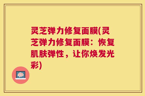 灵芝弹力修复面膜(灵芝弹力修复面膜:恢复弹性,让你焕发光彩) 灵芝弹力修复面膜(灵芝弹力修复面膜:恢复弹性,让你焕发光彩)