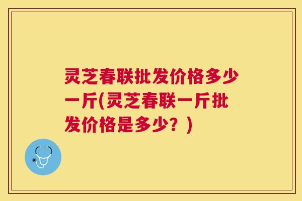 灵芝春联批发价格多少一斤(灵芝春联一斤批发价格是多少?) 灵芝春联批发价格多少一斤(灵芝春联一斤批发价格是多少?)