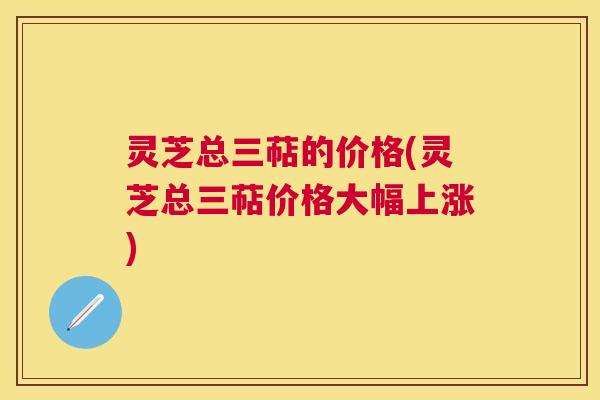 灵芝总三萜的价格(灵芝总三萜价格大幅上涨)