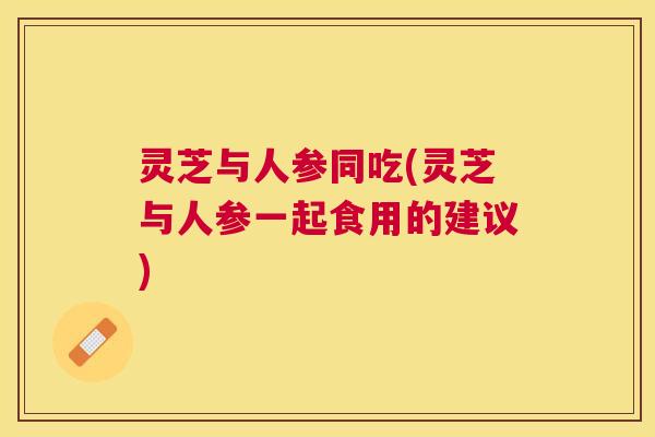灵芝与人参同吃(灵芝与人参一起食用的建议)