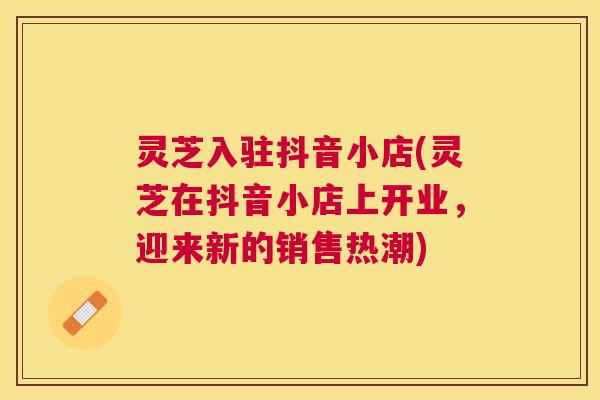 灵芝入驻抖音小店(灵芝在抖音小店上开业，迎来新的销售热潮)