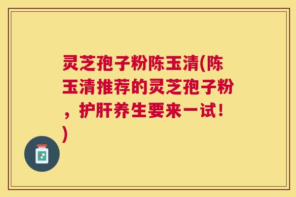 灵芝孢子粉陈玉清(陈玉清推荐的灵芝孢子粉,养生要来一试!) 灵芝孢子粉陈玉清(陈玉清推荐的灵芝孢子粉,养生要来一试!)