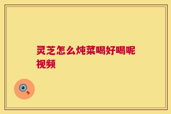 灵芝怎么炖菜喝好喝呢视频 灵芝怎么炖菜喝好喝呢视频