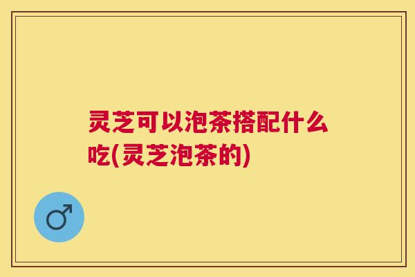 灵芝可以泡茶搭配什么吃(灵芝泡茶的) 灵芝可以泡茶搭配什么吃(灵芝泡茶的)