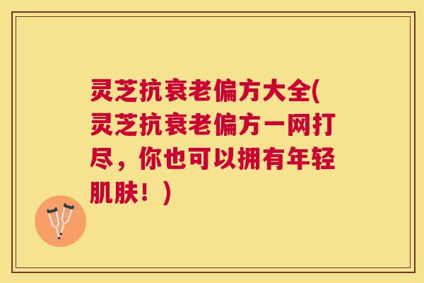 灵芝抗偏方大全(灵芝抗偏方一网打尽，你也可以拥有年轻！)