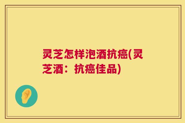 灵芝怎样泡酒抗(灵芝酒：抗佳品)