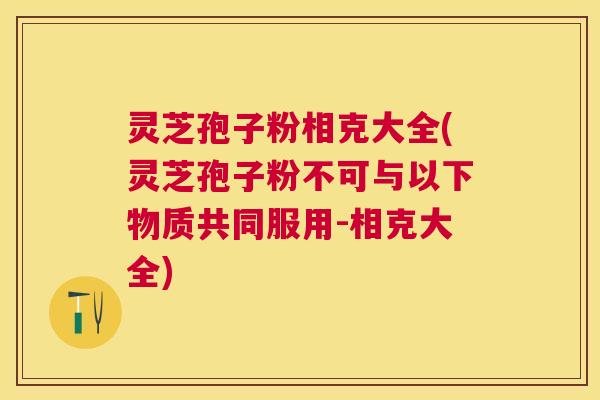 灵芝孢子粉相克大全(灵芝孢子粉不可与以下物质共同服用-相克大全)