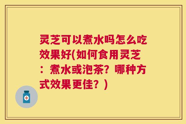 灵芝可以煮水吗怎么吃效果好(如何食用灵芝：煮水或泡茶？哪种方式效果更佳？)