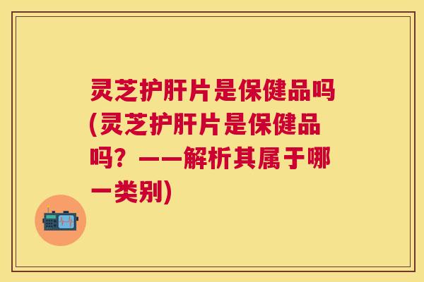 灵芝片是保健品吗(灵芝片是保健品吗？——解析其属于哪一类别)