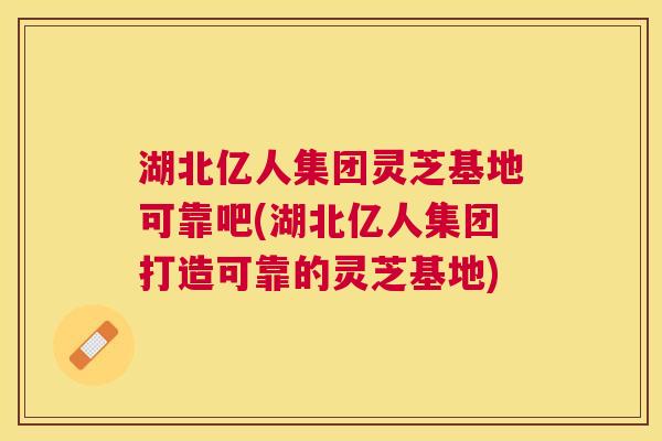 湖北亿人集团灵芝基地可靠吧(湖北亿人集团打造可靠的灵芝基地)