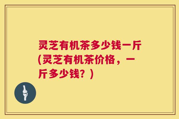 灵芝有机茶多少钱一斤(灵芝有机茶价格,一斤多少钱?) 灵芝有机茶多少钱一斤(灵芝有机茶价格,一斤多少钱?)