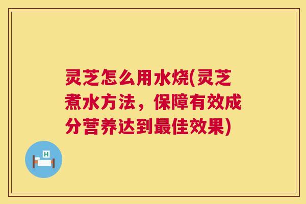 灵芝怎么用水烧(灵芝煮水方法，保障有效成分营养达到佳效果)
