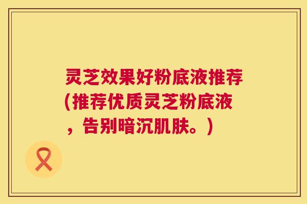 灵芝效果好粉底液推荐(推荐优质灵芝粉底液,告别暗沉。) 灵芝效果好粉底液推荐(推荐优质灵芝粉底液,告别暗沉。)