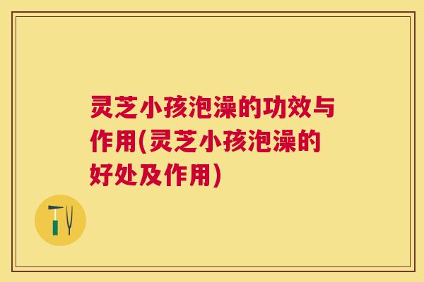 灵芝小孩泡澡的功效与作用(灵芝小孩泡澡的好处及作用) 灵芝小孩泡澡的功效与作用(灵芝小孩泡澡的好处及作用)