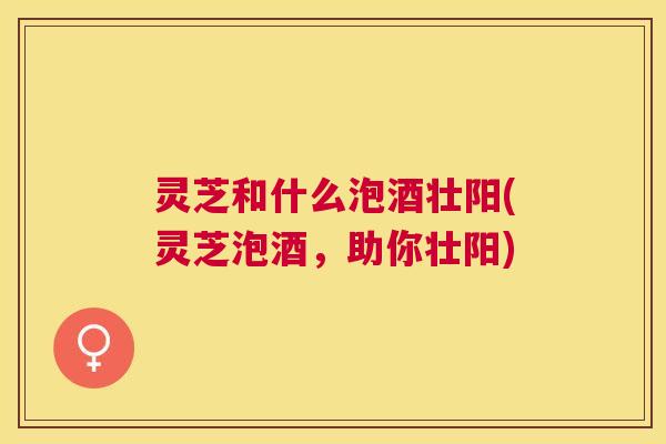 灵芝和什么泡酒壮阳(灵芝泡酒，助你壮阳)