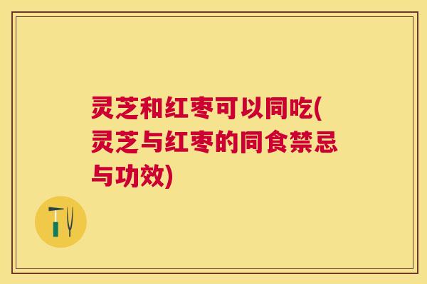 灵芝和红枣可以同吃(灵芝与红枣的同食禁忌与功效)