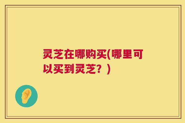 灵芝在哪购买(哪里可以买到灵芝?) 灵芝在哪购买(哪里可以买到灵芝?)