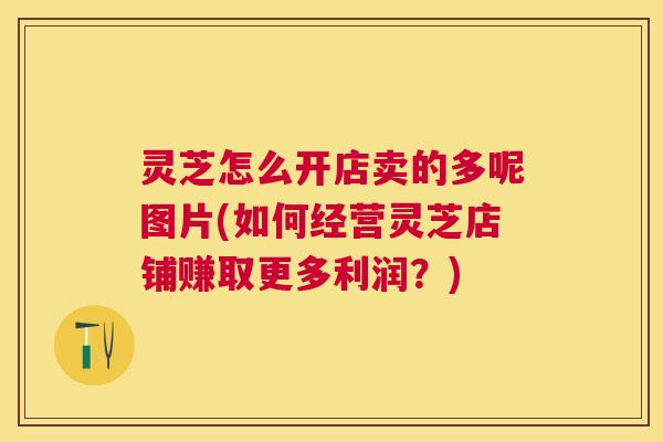灵芝怎么开店卖的多呢图片(如何经营灵芝店铺赚取更多利润?) 灵芝怎么开店卖的多呢图片(如何经营灵芝店铺赚取更多利润?)
