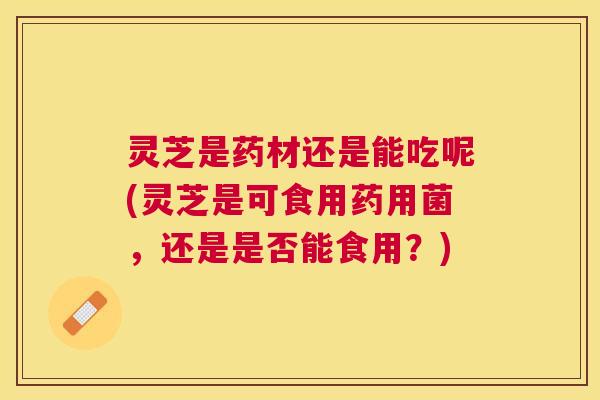 灵芝是药材还是能吃呢(灵芝是可食用药用菌，还是是否能食用？)