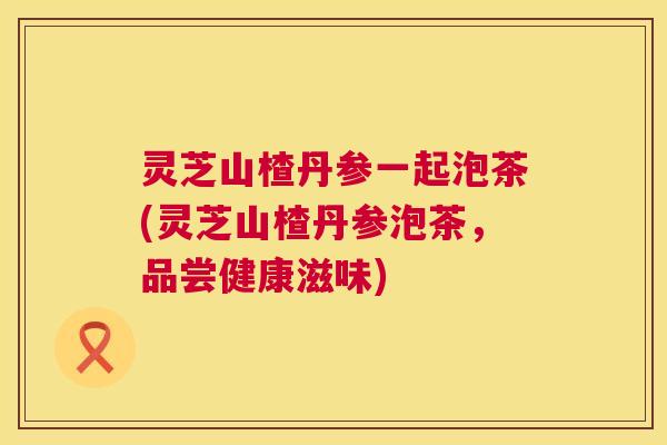 灵芝山楂丹参一起泡茶(灵芝山楂丹参泡茶,品尝健康滋味) 灵芝山楂丹参一起泡茶(灵芝山楂丹参泡茶,品尝健康滋味)