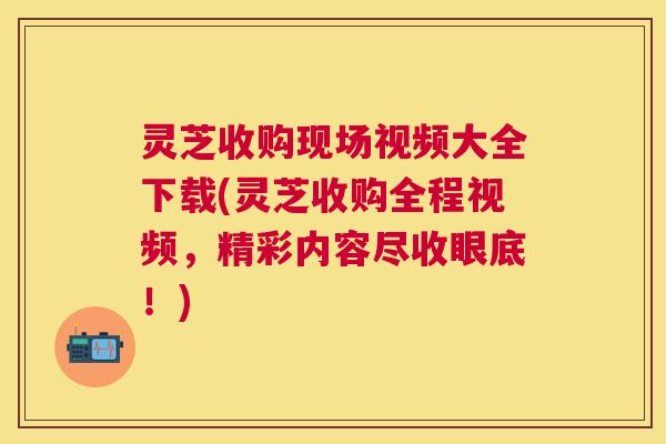 灵芝收购现场视频大全下载(灵芝收购全程视频,精彩内容尽收眼底!) 灵芝收购现场视频大全下载(灵芝收购全程视频,精彩内容尽收眼底!)