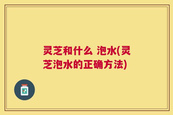 灵芝和什么 泡水(灵芝泡水的正确方法) 灵芝和什么 泡水(灵芝泡水的正确方法)
