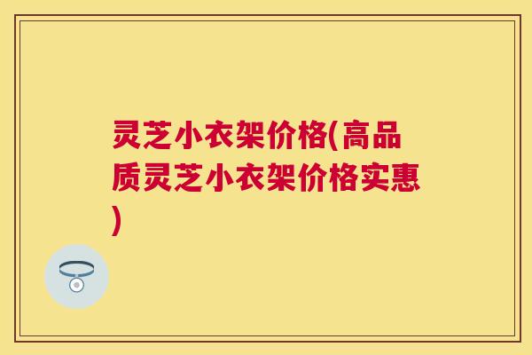 灵芝小衣架价格(高品质灵芝小衣架价格实惠) 灵芝小衣架价格(高品质灵芝小衣架价格实惠)
