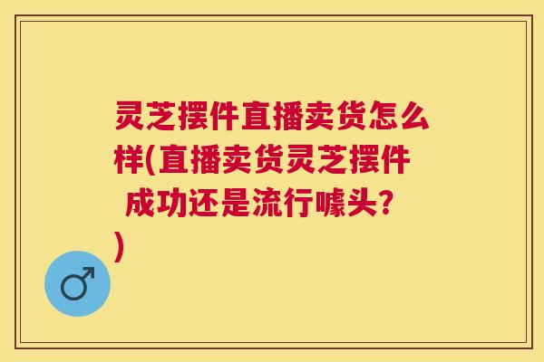 灵芝摆件直播卖货怎么样(直播卖货灵芝摆件 成功还是流行噱头?) 灵芝摆件直播卖货怎么样(直播卖货灵芝摆件 成功还是流行噱头?)