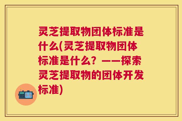 灵芝提取物团体标准是什么(灵芝提取物团体标准是什么？——探索灵芝提取物的团体开发标准)