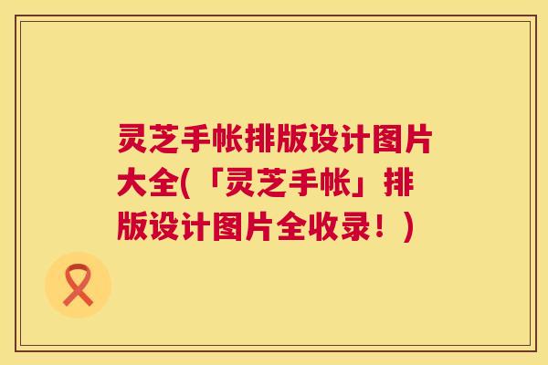 灵芝手帐排版设计图片大全(「灵芝手帐」排版设计图片全收录！)