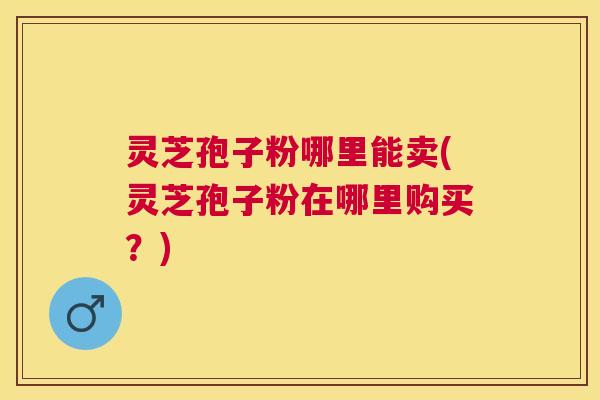 灵芝孢子粉哪里能卖(灵芝孢子粉在哪里购买?) 灵芝孢子粉哪里能卖(灵芝孢子粉在哪里购买?)