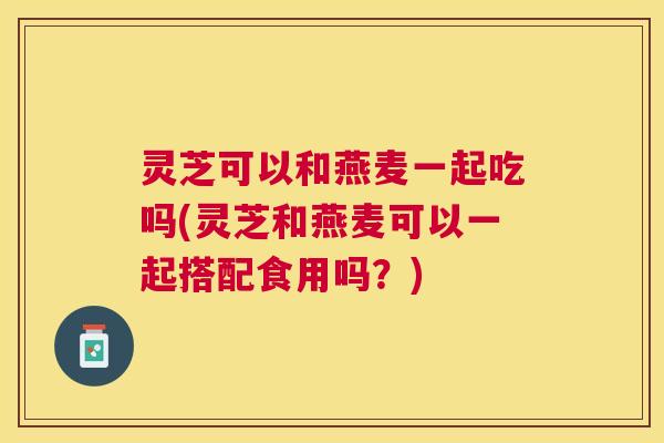 灵芝可以和燕麦一起吃吗(灵芝和燕麦可以一起搭配食用吗？)